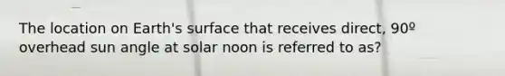 The location on Earth's surface that receives direct, 90º overhead sun angle at solar noon is referred to as?