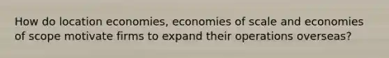 How do location economies, economies of scale and economies of scope motivate firms to expand their operations overseas?