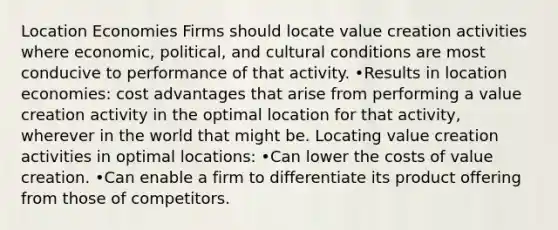 Location Economies Firms should locate value creation activities where economic, political, and cultural conditions are most conducive to performance of that activity. •Results in location economies: cost advantages that arise from performing a value creation activity in the optimal location for that activity, wherever in the world that might be. Locating value creation activities in optimal locations: •Can lower the costs of value creation. •Can enable a firm to differentiate its product offering from those of competitors.