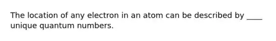 The location of any electron in an atom can be described by ____ unique quantum numbers.