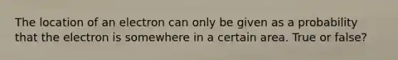 The location of an electron can only be given as a probability that the electron is somewhere in a certain area. True or false?