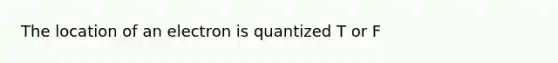 The location of an electron is quantized T or F