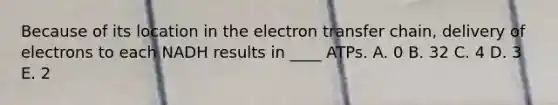 Because of its location in the electron transfer chain, delivery of electrons to each NADH results in ____ ATPs. A. 0 B. 32 C. 4 D. 3 E. 2