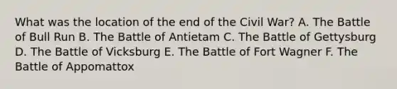 What was the location of the end of the Civil War? A. The Battle of Bull Run B. The Battle of Antietam C. The Battle of Gettysburg D. The Battle of Vicksburg E. The Battle of Fort Wagner F. The Battle of Appomattox