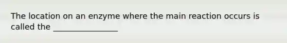 The location on an enzyme where the main reaction occurs is called the ________________