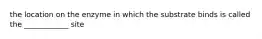 the location on the enzyme in which the substrate binds is called the ____________ site