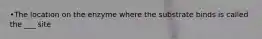 •The location on the enzyme where the substrate binds is called the ___ site