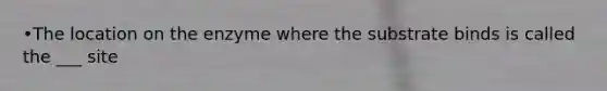 •The location on the enzyme where the substrate binds is called the ___ site