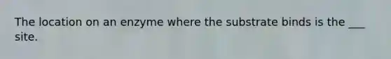 The location on an enzyme where the substrate binds is the ___ site.