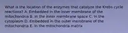 What is the location of the enzymes that catalyze the Krebs cycle reactions? A. Embedded in the inner membrane of the mitochondria B. In the inner membrane space C. In the cytoplasm D. Embedded in the outer membrane of the mitochondria E. In the mitochondria matrix