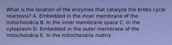 What is the location of the enzymes that catalyze the <a href='https://www.questionai.com/knowledge/kqfW58SNl2-krebs-cycle' class='anchor-knowledge'>krebs cycle</a> reactions? A. Embedded in the inner membrane of the mitochondria B. In the inner membrane space C. In the cytoplasm D. Embedded in the outer membrane of the mitochondria E. In the mitochondria matrix