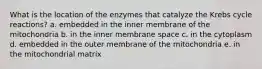 What is the location of the enzymes that catalyze the Krebs cycle reactions? a. embedded in the inner membrane of the mitochondria b. in the inner membrane space c. in the cytoplasm d. embedded in the outer membrane of the mitochondria e. in the mitochondrial matrix