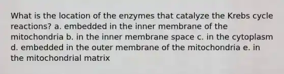 What is the location of the enzymes that catalyze the <a href='https://www.questionai.com/knowledge/kqfW58SNl2-krebs-cycle' class='anchor-knowledge'>krebs cycle</a> reactions? a. embedded in the inner membrane of the mitochondria b. in the inner membrane space c. in the cytoplasm d. embedded in the outer membrane of the mitochondria e. in the mitochondrial matrix