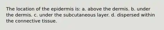 The location of the epidermis is: a. above the dermis. b. under the dermis. c. under the subcutaneous layer. d. dispersed within the connective tissue.