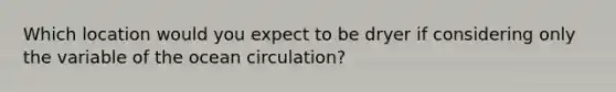 Which location would you expect to be dryer if considering only the variable of the ocean circulation?