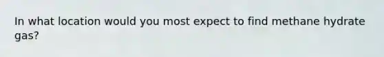 In what location would you most expect to find methane hydrate gas?
