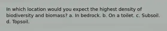 In which location would you expect the highest density of biodiversity and biomass? a. In bedrock. b. On a toilet. c. Subsoil. d. Topsoil.