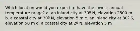 Which location would you expect to have the lowest annual temperature range? a. an inland city at 30º N, elevation 2500 m b. a coastal city at 30º N, elevation 5 m c. an inland city at 30º S, elevation 50 m d. a coastal city at 2º N, elevation 5 m