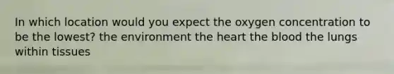 In which location would you expect the oxygen concentration to be the lowest? the environment the heart the blood the lungs within tissues