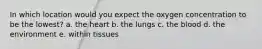 In which location would you expect the oxygen concentration to be the lowest? a. the heart b. the lungs c. the blood d. the environment e. within tissues