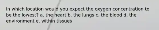 In which location would you expect the oxygen concentration to be the lowest? a. the heart b. the lungs c. the blood d. the environment e. within tissues