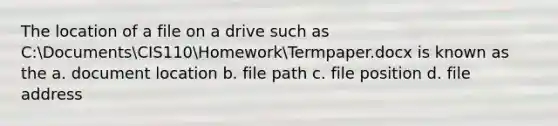 The location of a file on a drive such as C:DocumentsCIS110HomeworkTermpaper.docx is known as the a. document location b. file path c. file position d. file address