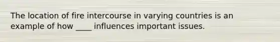 The location of fire intercourse in varying countries is an example of how ____ influences important issues.