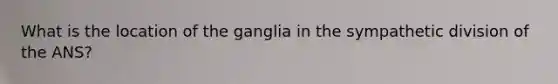 What is the location of the ganglia in the sympathetic division of the ANS?