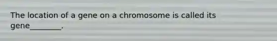 The location of a gene on a chromosome is called its gene________.