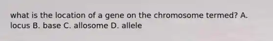 what is the location of a gene on the chromosome termed? A. locus B. base C. allosome D. allele