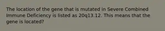 The location of the gene that is mutated in Severe Combined Immune Deficiency is listed as 20q13.12. This means that the gene is located?