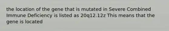 the location of the gene that is mutated in Severe Combined Immune Deficiency is listed as 20q12.12z This means that the gene is located