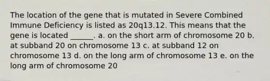 The location of the gene that is mutated in Severe Combined Immune Deficiency is listed as 20q13.12. This means that the gene is located ______. a. on the short arm of chromosome 20 b. at subband 20 on chromosome 13 c. at subband 12 on chromosome 13 d. on the long arm of chromosome 13 e. on the long arm of chromosome 20