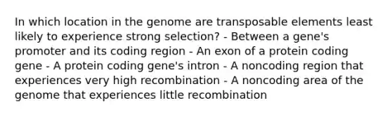 In which location in the genome are transposable elements least likely to experience strong selection? - Between a gene's promoter and its coding region - An exon of a protein coding gene - A protein coding gene's intron - A noncoding region that experiences very high recombination - A noncoding area of the genome that experiences little recombination