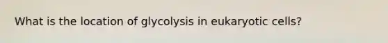 What is the location of glycolysis in eukaryotic cells?