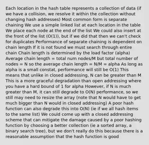 Each location in the hash table represents a collection of data (if we have a collision, we resolve it within the collection without changing hash addresses) Most common form is separate chaining We use a simple linked list at each location in the table We place each node at the end of the list We could also insert at the front of the list (O(1)), but if we did that then we can't check for duplicates Performance of separate chaining is dependent on chain length If it is not found we must search through entire chain Chain length is determined by the load factor (alpha) Average chain length = total num nodes/M but total number of nodes = N so the average chain length = N/M = alpha As long as alpha is a small constat, performance will still be O(1) This means that unlike in closed addressing, N can be greater than M This is a more graceful degradation than open addressing where you have a hard bound of 1 for alpha However, if N is much greater than M, it can still degrade to O(N) performance, so we still may need to resize the array (note that N would have to get much bigger than N would in closed addressing) A poor hash function can also degrade this into O(N) (ie if we all hash items to the same list) We could come up with a closed addressing scheme that can mitigate the damage caused by a poor hashing function by choosing a better collection (ie a sorted array, a binary search tree), but we don't really do this because there is a reasonable assumption that the hash function is good