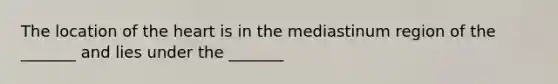 The location of the heart is in the mediastinum region of the _______ and lies under the _______