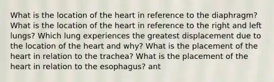 What is the location of the heart in reference to the diaphragm? What is the location of the heart in reference to the right and left lungs? Which lung experiences the greatest displacement due to the location of the heart and why? What is the placement of the heart in relation to the trachea? What is the placement of the heart in relation to the esophagus? ant