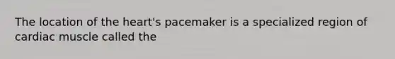 The location of the heart's pacemaker is a specialized region of cardiac muscle called the