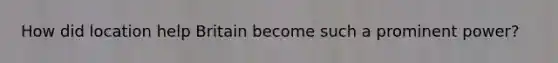 How did location help Britain become such a prominent power?