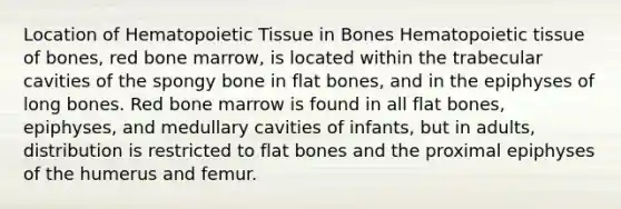 Location of Hematopoietic Tissue in Bones Hematopoietic tissue of bones, red bone marrow, is located within the trabecular cavities of the spongy bone in flat bones, and in the epiphyses of long bones. Red bone marrow is found in all flat bones, epiphyses, and medullary cavities of infants, but in adults, distribution is restricted to flat bones and the proximal epiphyses of the humerus and femur.