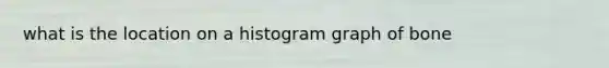 what is the location on a histogram graph of bone