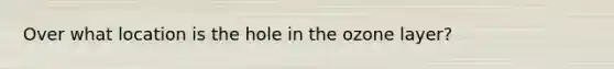 Over what location is the hole in the ozone layer?