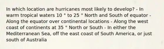 In which location are hurricanes most likely to develop? - In warm tropical waters 10 ° to 25 ° North and South of equator - Along the equator over continental locations - Along the west coast of continents at 35 ° North or South - In either the Mediterranean Sea, off the east coast of South America, or just south of Australia