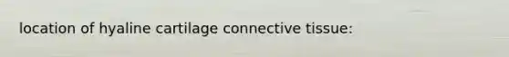 location of hyaline cartilage connective tissue:
