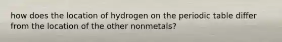 how does the location of hydrogen on the periodic table differ from the location of the other nonmetals?