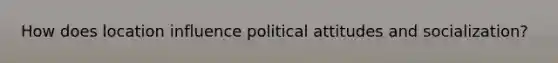 How does location influence political attitudes and socialization?