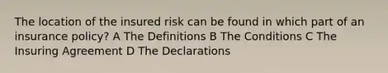 The location of the insured risk can be found in which part of an insurance policy? A The Definitions B The Conditions C The Insuring Agreement D The Declarations