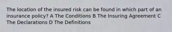 The location of the insured risk can be found in which part of an insurance policy? A The Conditions B The Insuring Agreement C The Declarations D The Definitions