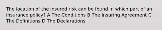 The location of the insured risk can be found in which part of an insurance policy? A The Conditions B The Insuring Agreement C The Definitions D The Declarations